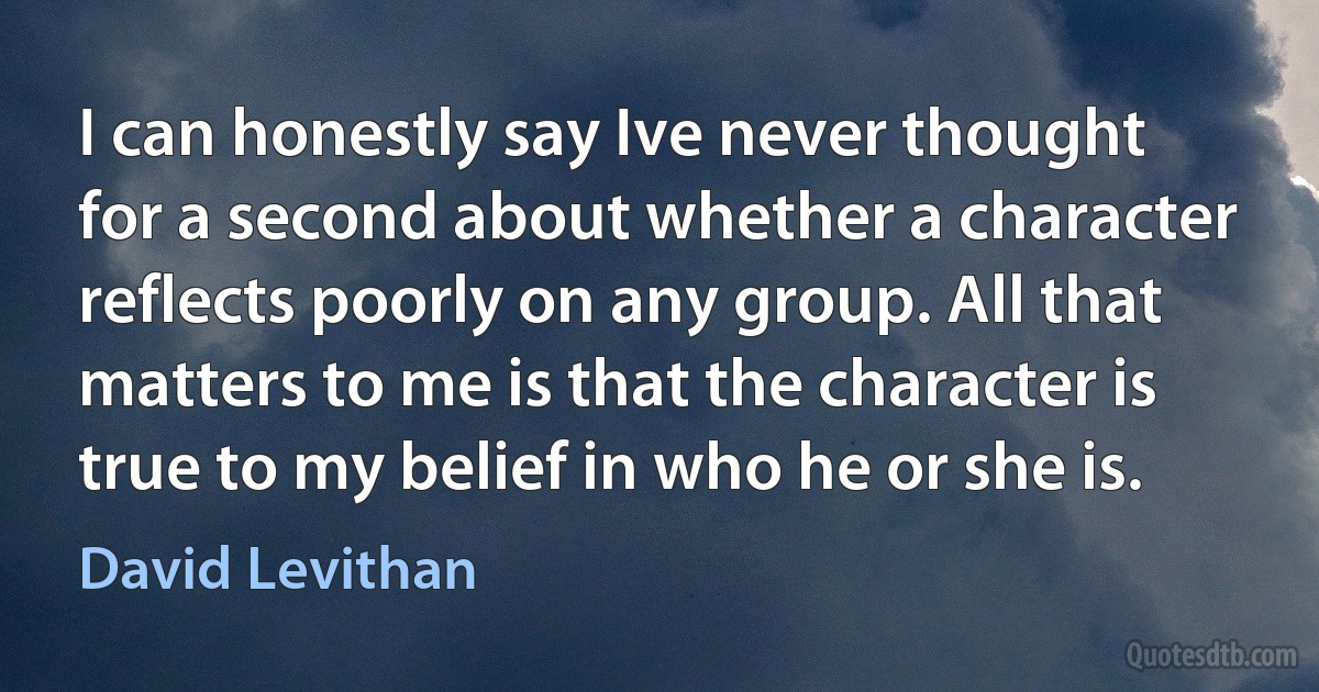 I can honestly say Ive never thought for a second about whether a character reflects poorly on any group. All that matters to me is that the character is true to my belief in who he or she is. (David Levithan)