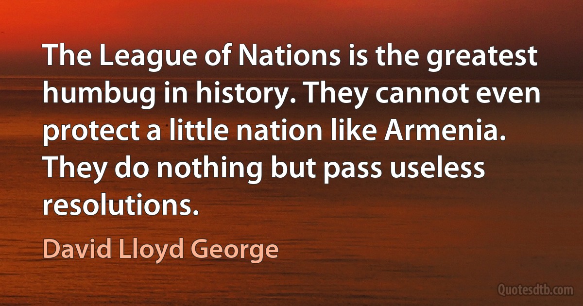 The League of Nations is the greatest humbug in history. They cannot even protect a little nation like Armenia. They do nothing but pass useless resolutions. (David Lloyd George)