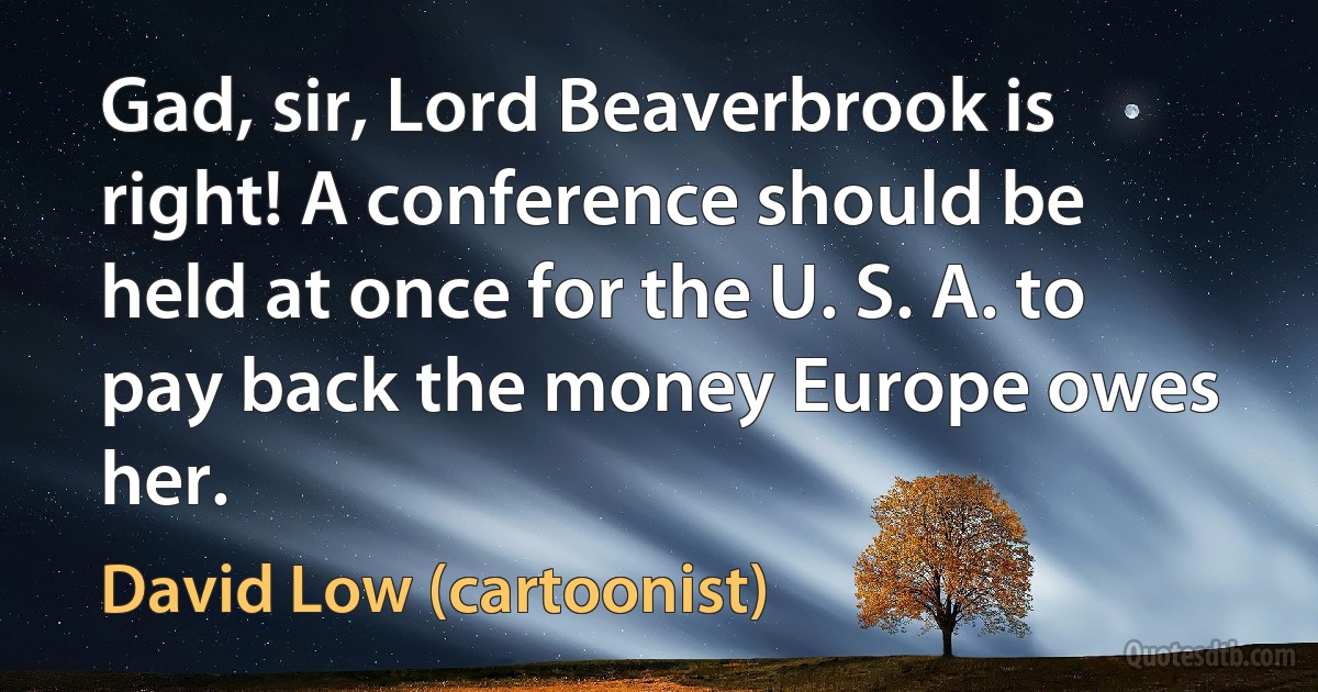 Gad, sir, Lord Beaverbrook is right! A conference should be held at once for the U. S. A. to pay back the money Europe owes her. (David Low (cartoonist))