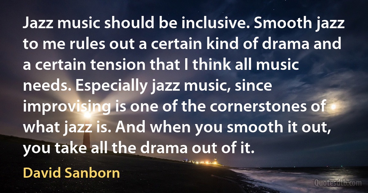 Jazz music should be inclusive. Smooth jazz to me rules out a certain kind of drama and a certain tension that I think all music needs. Especially jazz music, since improvising is one of the cornerstones of what jazz is. And when you smooth it out, you take all the drama out of it. (David Sanborn)