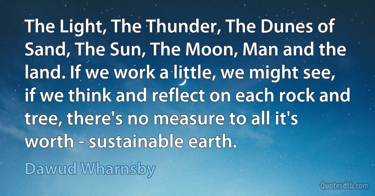 The Light, The Thunder, The Dunes of Sand, The Sun, The Moon, Man and the land. If we work a little, we might see, if we think and reflect on each rock and tree, there's no measure to all it's worth - sustainable earth. (Dawud Wharnsby)