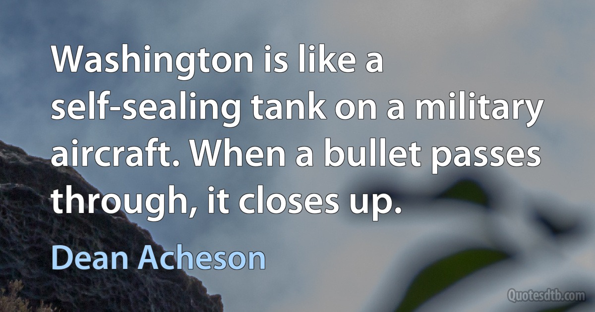 Washington is like a self-sealing tank on a military aircraft. When a bullet passes through, it closes up. (Dean Acheson)