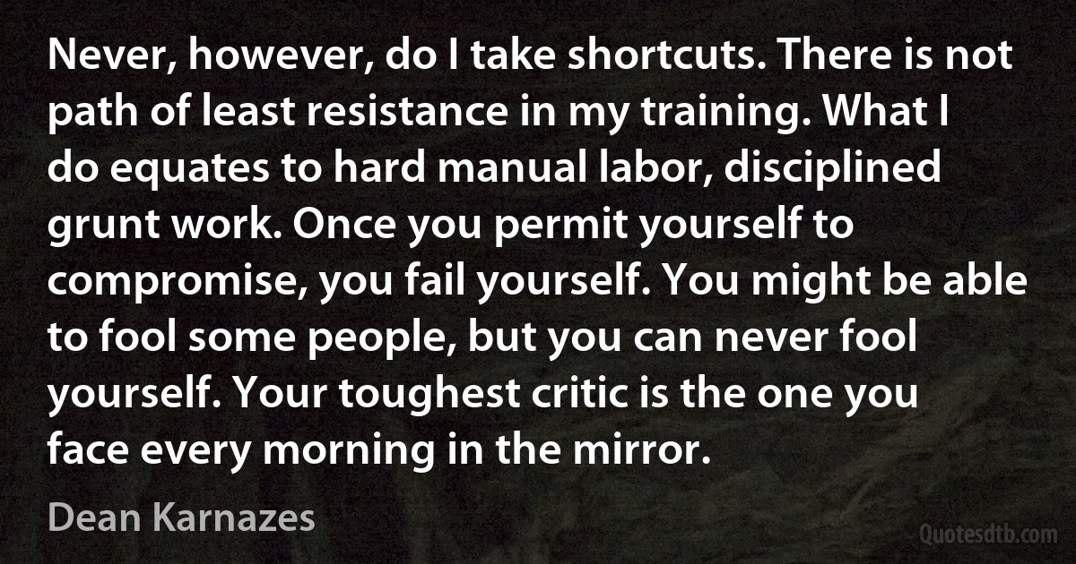 Never, however, do I take shortcuts. There is not path of least resistance in my training. What I do equates to hard manual labor, disciplined grunt work. Once you permit yourself to compromise, you fail yourself. You might be able to fool some people, but you can never fool yourself. Your toughest critic is the one you face every morning in the mirror. (Dean Karnazes)