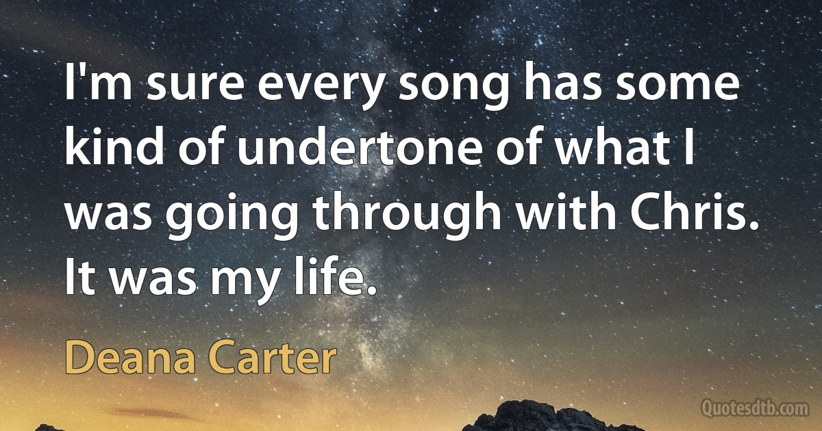 I'm sure every song has some kind of undertone of what I was going through with Chris. It was my life. (Deana Carter)