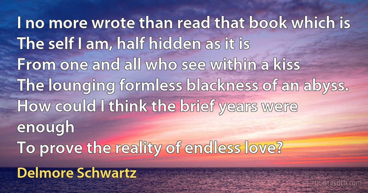 I no more wrote than read that book which is
The self I am, half hidden as it is
From one and all who see within a kiss
The lounging formless blackness of an abyss. How could I think the brief years were enough
To prove the reality of endless love? (Delmore Schwartz)