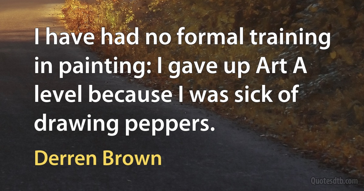 I have had no formal training in painting: I gave up Art A level because I was sick of drawing peppers. (Derren Brown)