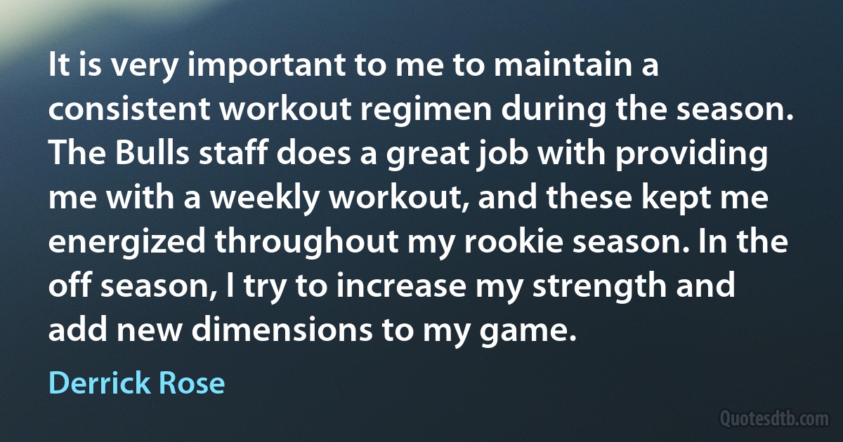 It is very important to me to maintain a consistent workout regimen during the season. The Bulls staff does a great job with providing me with a weekly workout, and these kept me energized throughout my rookie season. In the off season, I try to increase my strength and add new dimensions to my game. (Derrick Rose)