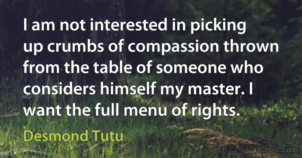 I am not interested in picking up crumbs of compassion thrown from the table of someone who considers himself my master. I want the full menu of rights. (Desmond Tutu)