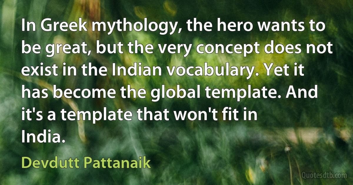 In Greek mythology, the hero wants to be great, but the very concept does not exist in the Indian vocabulary. Yet it has become the global template. And it's a template that won't fit in India. (Devdutt Pattanaik)