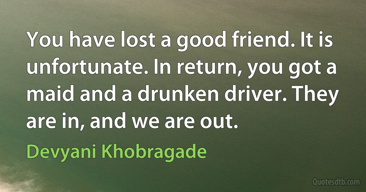 You have lost a good friend. It is unfortunate. In return, you got a maid and a drunken driver. They are in, and we are out. (Devyani Khobragade)