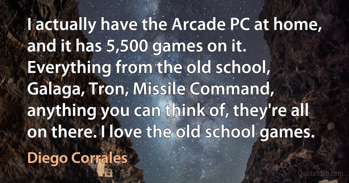 I actually have the Arcade PC at home, and it has 5,500 games on it. Everything from the old school, Galaga, Tron, Missile Command, anything you can think of, they're all on there. I love the old school games. (Diego Corrales)