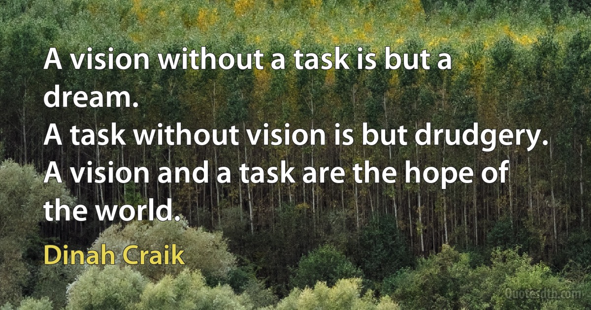 A vision without a task is but a dream.
A task without vision is but drudgery.
A vision and a task are the hope of the world. (Dinah Craik)