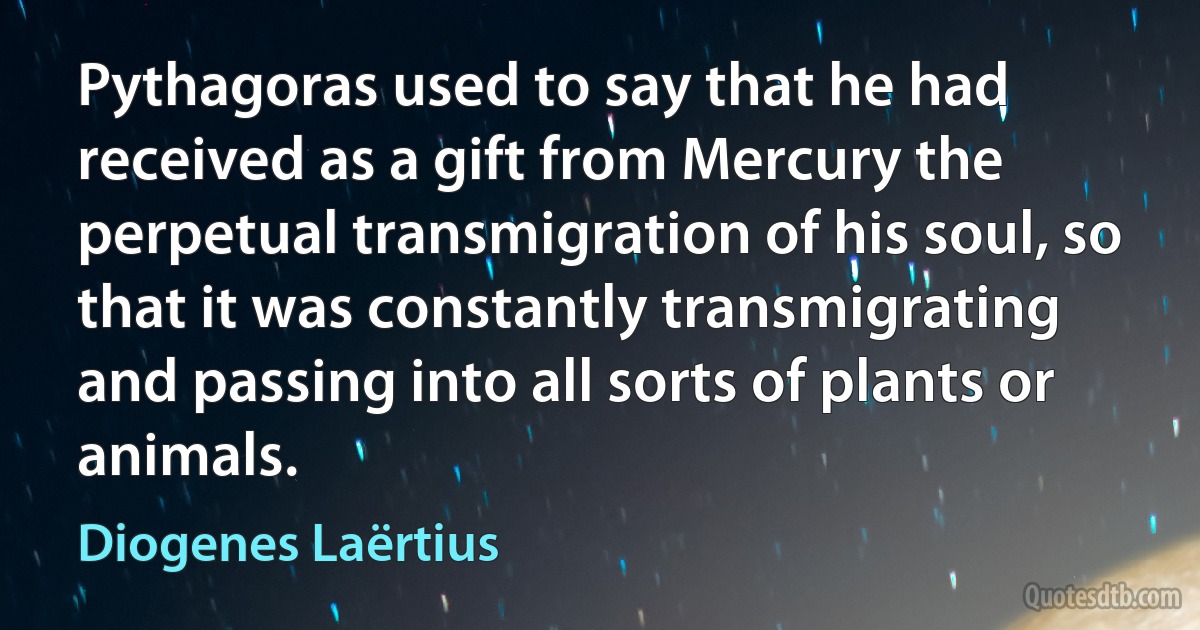 Pythagoras used to say that he had received as a gift from Mercury the perpetual transmigration of his soul, so that it was constantly transmigrating and passing into all sorts of plants or animals. (Diogenes Laërtius)