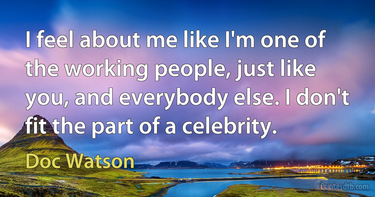 I feel about me like I'm one of the working people, just like you, and everybody else. I don't fit the part of a celebrity. (Doc Watson)