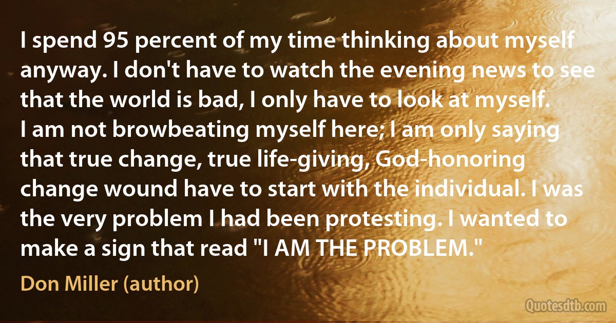 I spend 95 percent of my time thinking about myself anyway. I don't have to watch the evening news to see that the world is bad, I only have to look at myself. I am not browbeating myself here; I am only saying that true change, true life-giving, God-honoring change wound have to start with the individual. I was the very problem I had been protesting. I wanted to make a sign that read "I AM THE PROBLEM." (Don Miller (author))