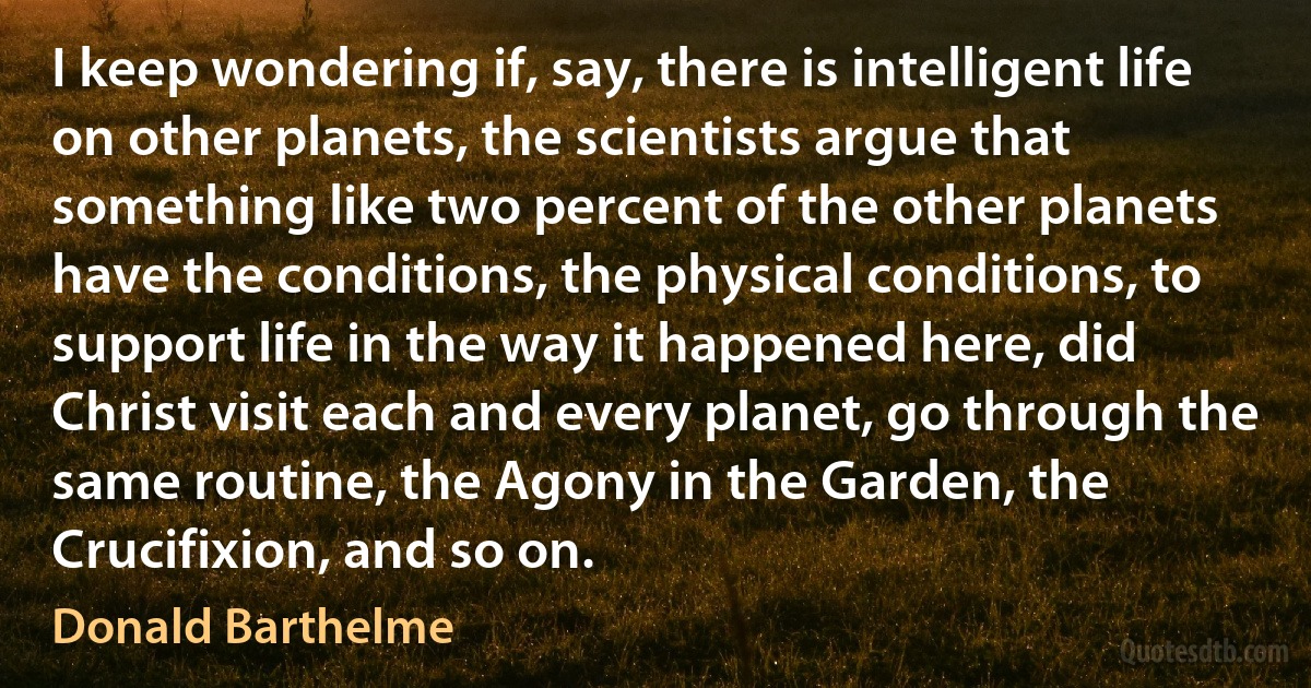 I keep wondering if, say, there is intelligent life on other planets, the scientists argue that something like two percent of the other planets have the conditions, the physical conditions, to support life in the way it happened here, did Christ visit each and every planet, go through the same routine, the Agony in the Garden, the Crucifixion, and so on. (Donald Barthelme)