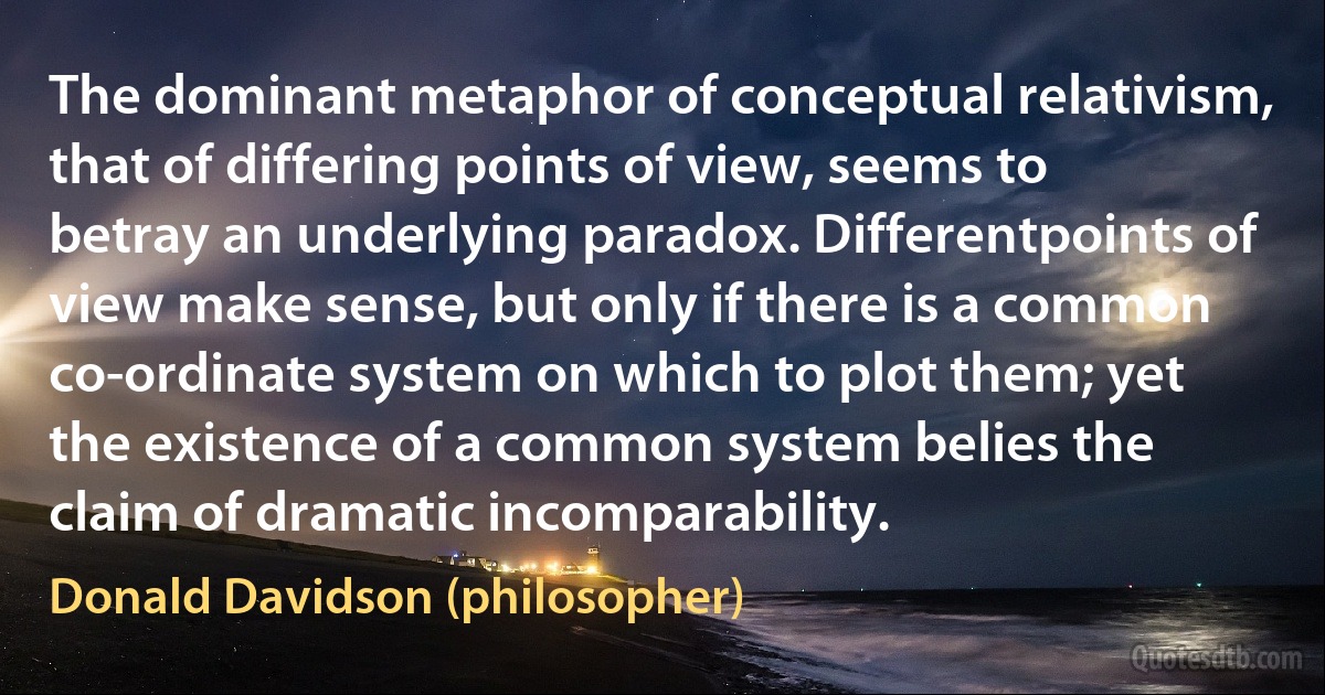 The dominant metaphor of conceptual relativism, that of differing points of view, seems to betray an underlying paradox. Differentpoints of view make sense, but only if there is a common co-ordinate system on which to plot them; yet the existence of a common system belies the claim of dramatic incomparability. (Donald Davidson (philosopher))