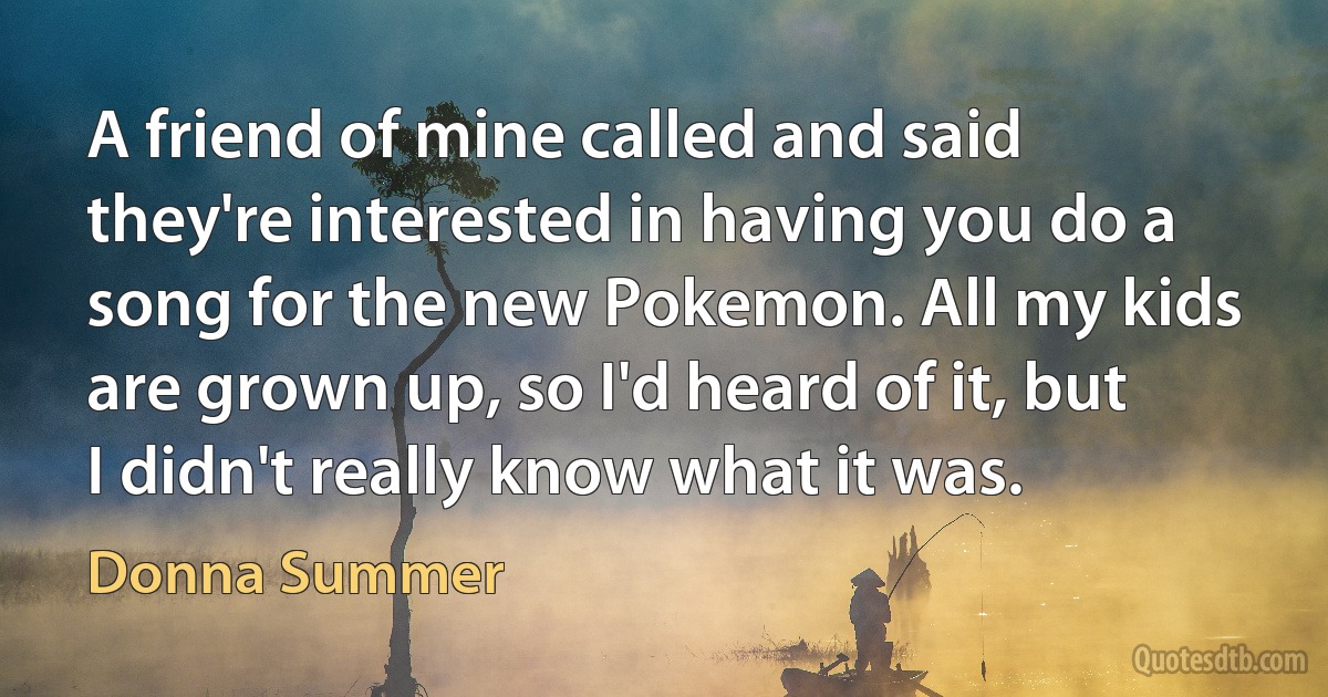 A friend of mine called and said they're interested in having you do a song for the new Pokemon. All my kids are grown up, so I'd heard of it, but I didn't really know what it was. (Donna Summer)