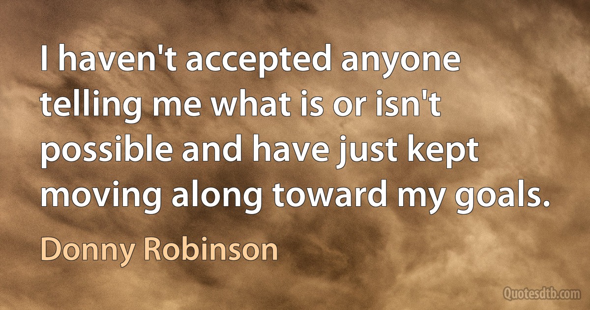 I haven't accepted anyone telling me what is or isn't possible and have just kept moving along toward my goals. (Donny Robinson)