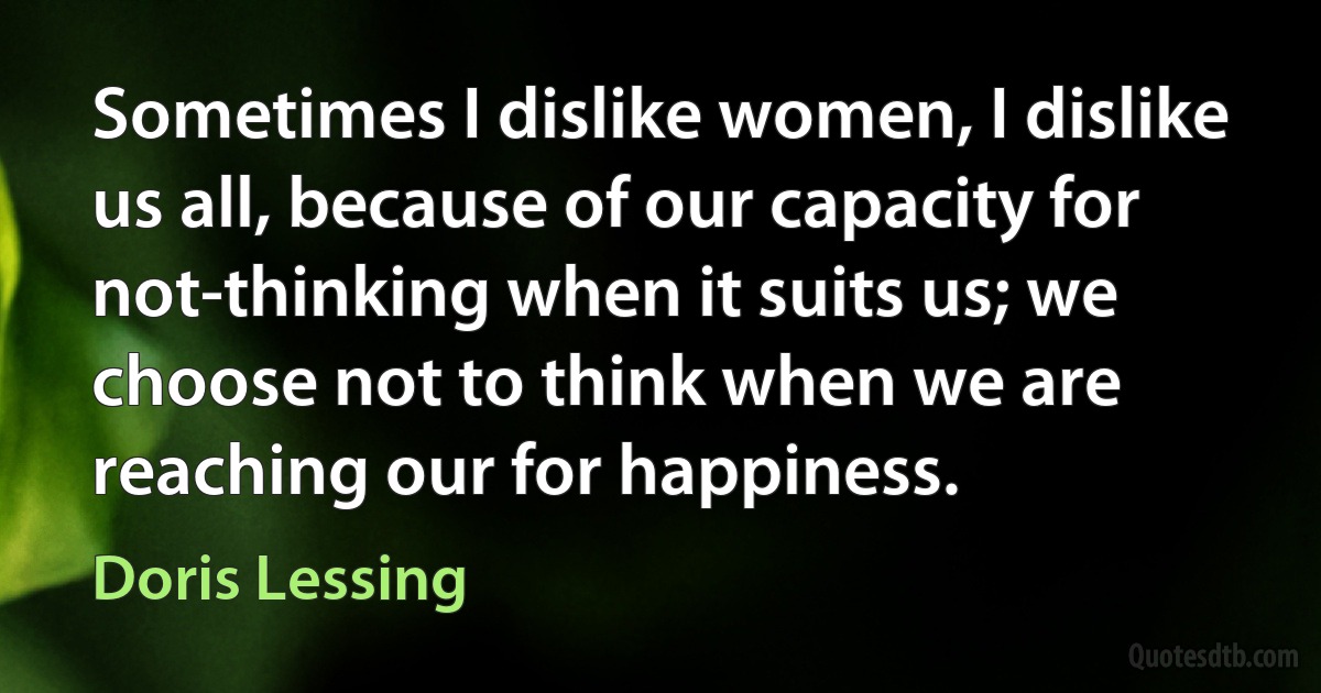 Sometimes I dislike women, I dislike us all, because of our capacity for not-thinking when it suits us; we choose not to think when we are reaching our for happiness. (Doris Lessing)