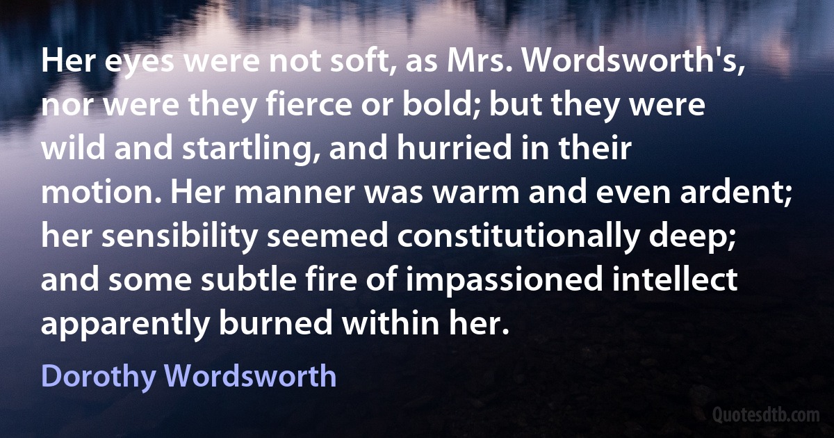 Her eyes were not soft, as Mrs. Wordsworth's, nor were they fierce or bold; but they were wild and startling, and hurried in their motion. Her manner was warm and even ardent; her sensibility seemed constitutionally deep; and some subtle fire of impassioned intellect apparently burned within her. (Dorothy Wordsworth)