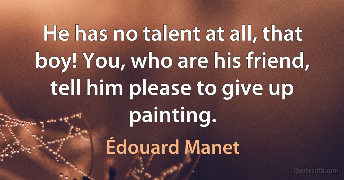 He has no talent at all, that boy! You, who are his friend, tell him please to give up painting. (Édouard Manet)