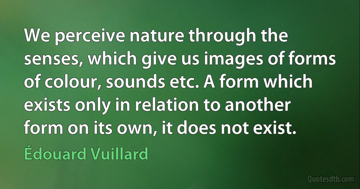 We perceive nature through the senses, which give us images of forms of colour, sounds etc. A form which exists only in relation to another form on its own, it does not exist. (Édouard Vuillard)