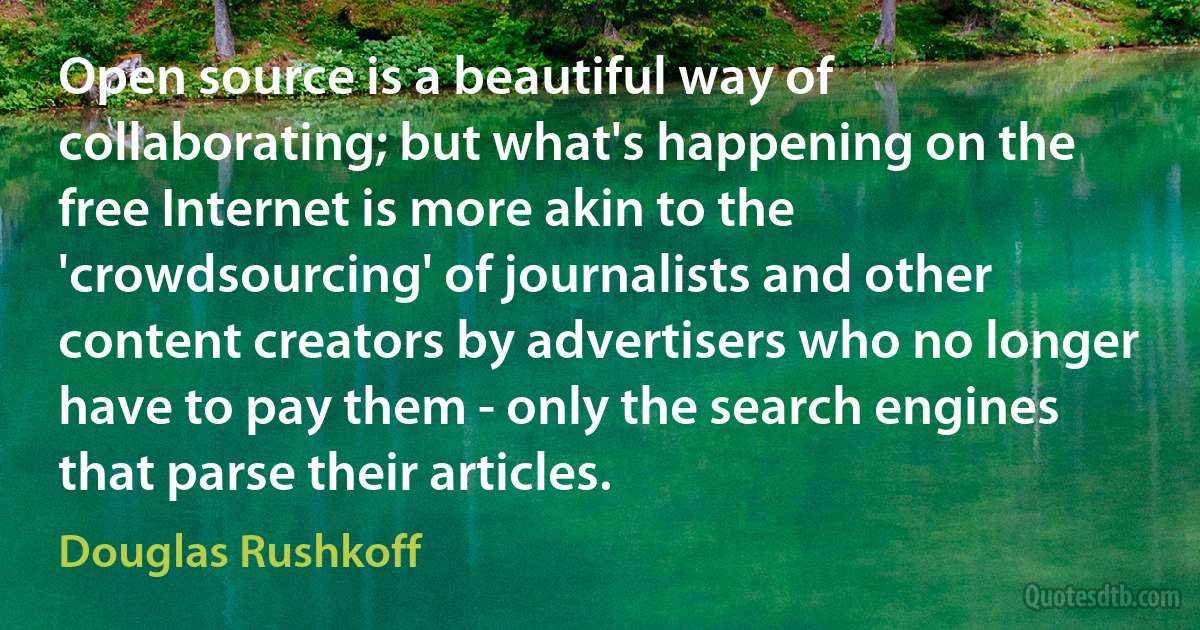 Open source is a beautiful way of collaborating; but what's happening on the free Internet is more akin to the 'crowdsourcing' of journalists and other content creators by advertisers who no longer have to pay them - only the search engines that parse their articles. (Douglas Rushkoff)