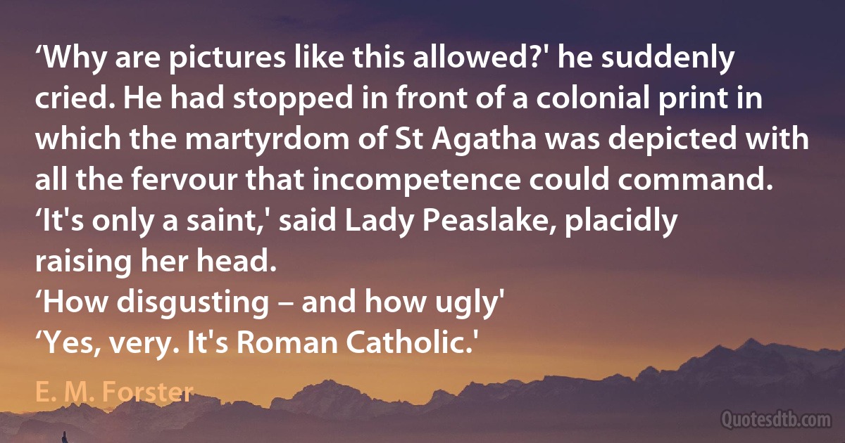 ‘Why are pictures like this allowed?' he suddenly cried. He had stopped in front of a colonial print in which the martyrdom of St Agatha was depicted with all the fervour that incompetence could command.
‘It's only a saint,' said Lady Peaslake, placidly raising her head.
‘How disgusting – and how ugly'
‘Yes, very. It's Roman Catholic.' (E. M. Forster)