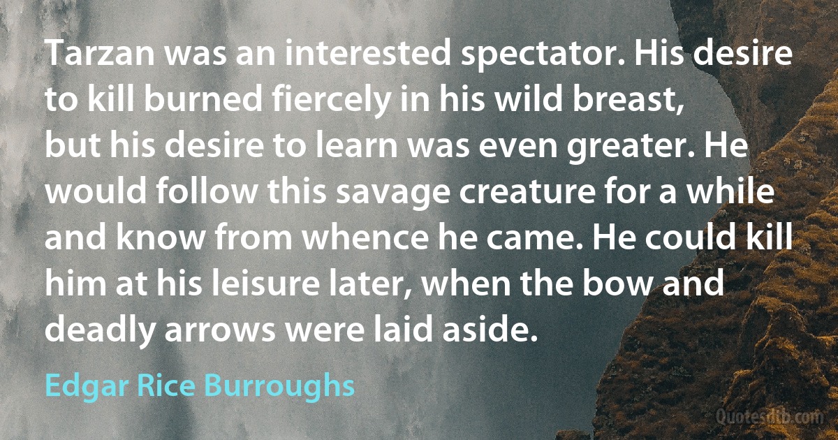 Tarzan was an interested spectator. His desire to kill burned fiercely in his wild breast, but his desire to learn was even greater. He would follow this savage creature for a while and know from whence he came. He could kill him at his leisure later, when the bow and deadly arrows were laid aside. (Edgar Rice Burroughs)