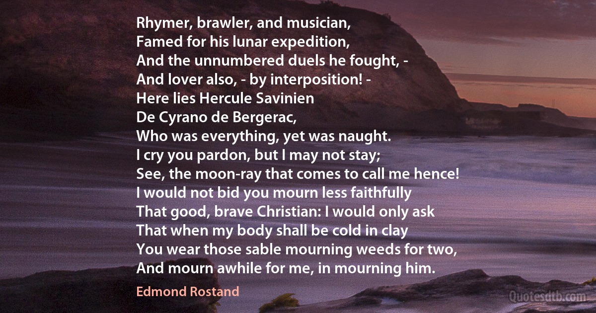 Rhymer, brawler, and musician,
Famed for his lunar expedition,
And the unnumbered duels he fought, -
And lover also, - by interposition! -
Here lies Hercule Savinien
De Cyrano de Bergerac,
Who was everything, yet was naught.
I cry you pardon, but I may not stay;
See, the moon-ray that comes to call me hence!
I would not bid you mourn less faithfully
That good, brave Christian: I would only ask
That when my body shall be cold in clay
You wear those sable mourning weeds for two,
And mourn awhile for me, in mourning him. (Edmond Rostand)