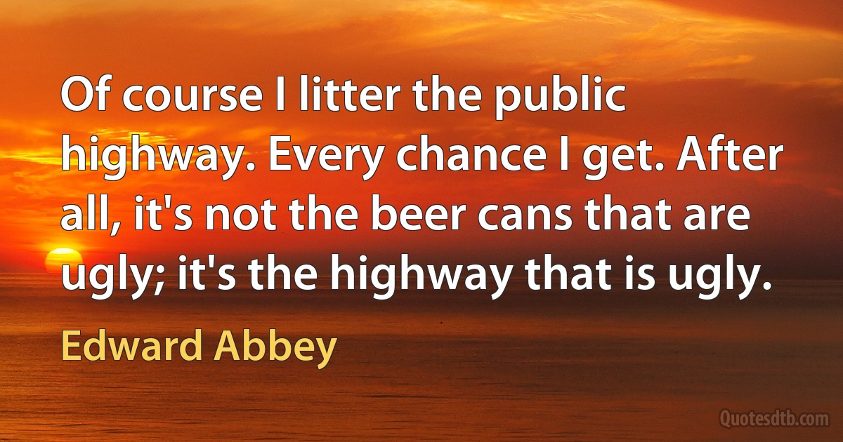 Of course I litter the public highway. Every chance I get. After all, it's not the beer cans that are ugly; it's the highway that is ugly. (Edward Abbey)