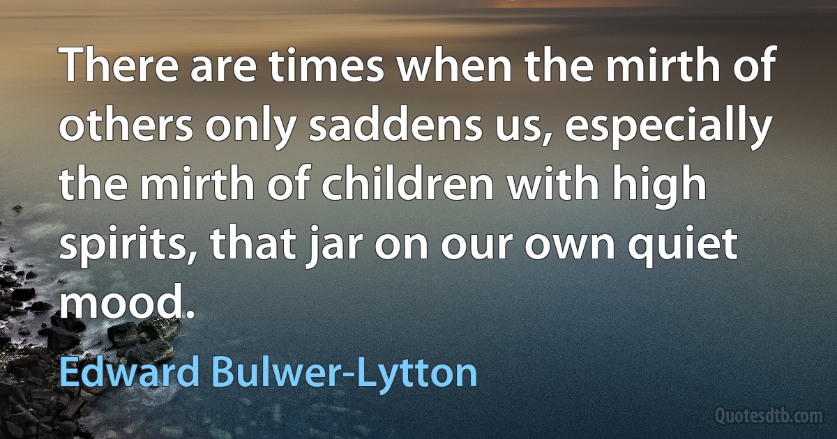 There are times when the mirth of others only saddens us, especially the mirth of children with high spirits, that jar on our own quiet mood. (Edward Bulwer-Lytton)