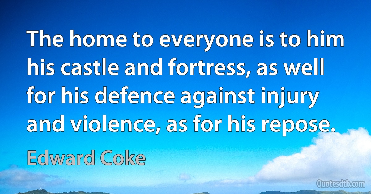 The home to everyone is to him his castle and fortress, as well for his defence against injury and violence, as for his repose. (Edward Coke)