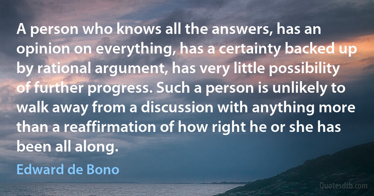 A person who knows all the answers, has an opinion on everything, has a certainty backed up by rational argument, has very little possibility of further progress. Such a person is unlikely to walk away from a discussion with anything more than a reaffirmation of how right he or she has been all along. (Edward de Bono)