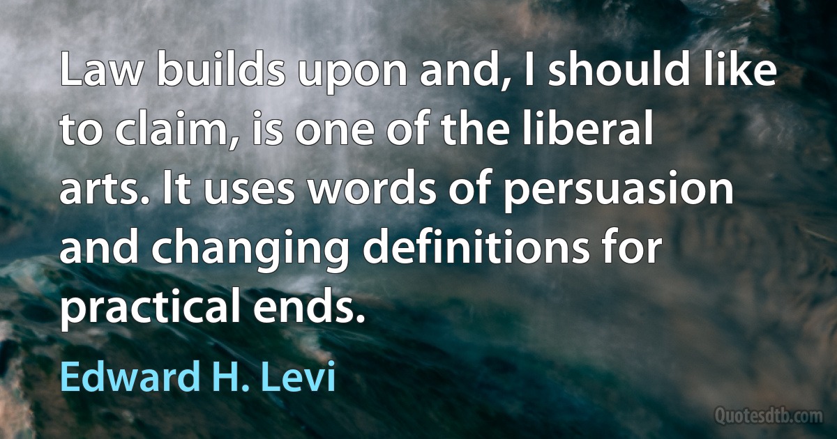 Law builds upon and, I should like to claim, is one of the liberal arts. It uses words of persuasion and changing definitions for practical ends. (Edward H. Levi)