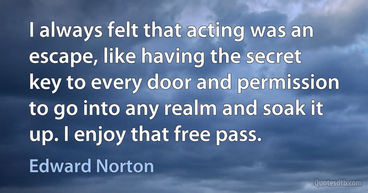 I always felt that acting was an escape, like having the secret key to every door and permission to go into any realm and soak it up. I enjoy that free pass. (Edward Norton)