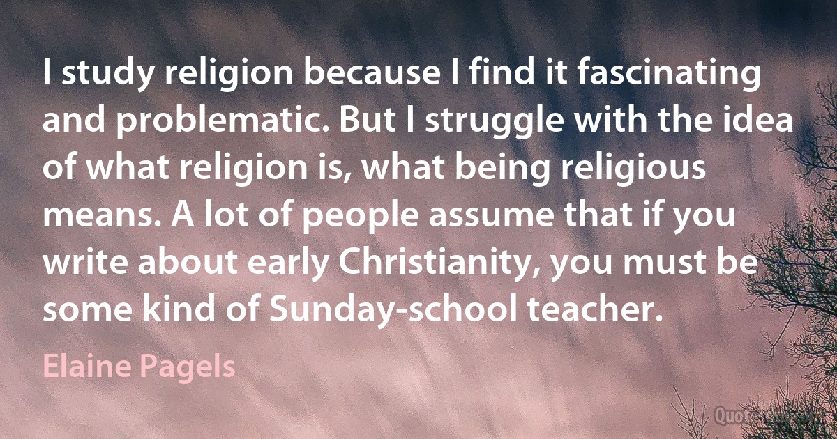 I study religion because I find it fascinating and problematic. But I struggle with the idea of what religion is, what being religious means. A lot of people assume that if you write about early Christianity, you must be some kind of Sunday-school teacher. (Elaine Pagels)