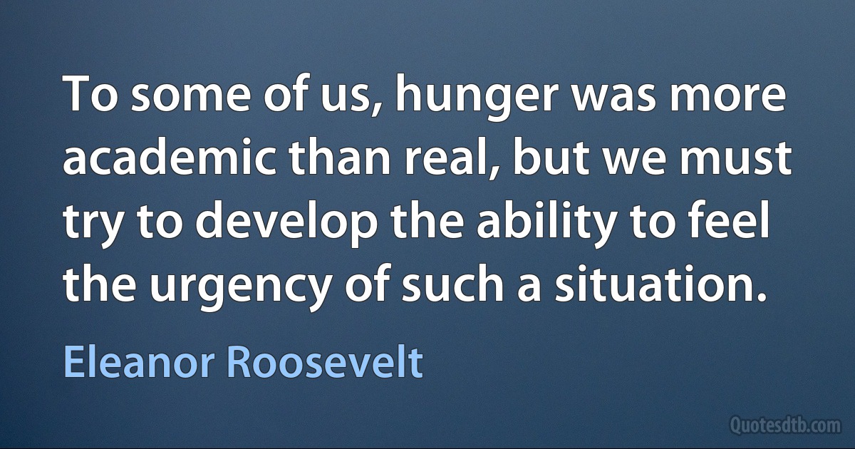 To some of us, hunger was more academic than real, but we must try to develop the ability to feel the urgency of such a situation. (Eleanor Roosevelt)