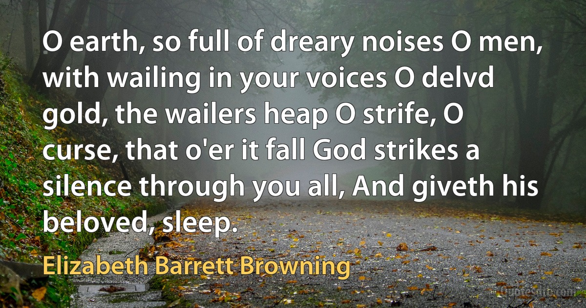 O earth, so full of dreary noises O men, with wailing in your voices O delvd gold, the wailers heap O strife, O curse, that o'er it fall God strikes a silence through you all, And giveth his beloved, sleep. (Elizabeth Barrett Browning)