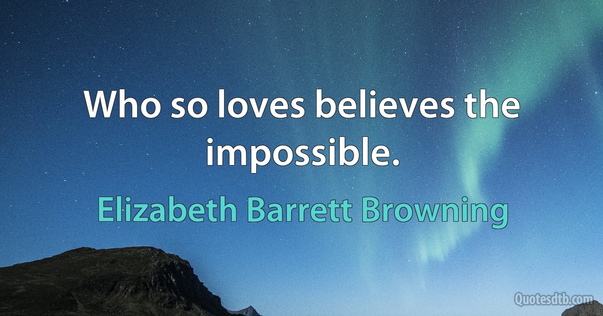 Who so loves believes the impossible. (Elizabeth Barrett Browning)