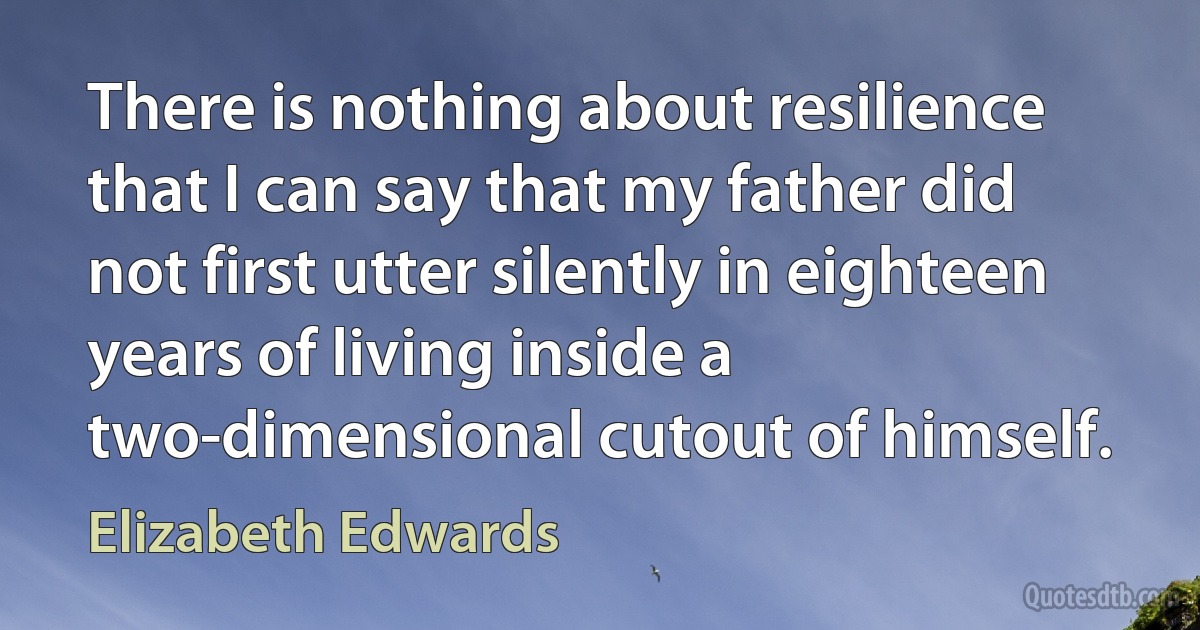 There is nothing about resilience that I can say that my father did not first utter silently in eighteen years of living inside a two-dimensional cutout of himself. (Elizabeth Edwards)