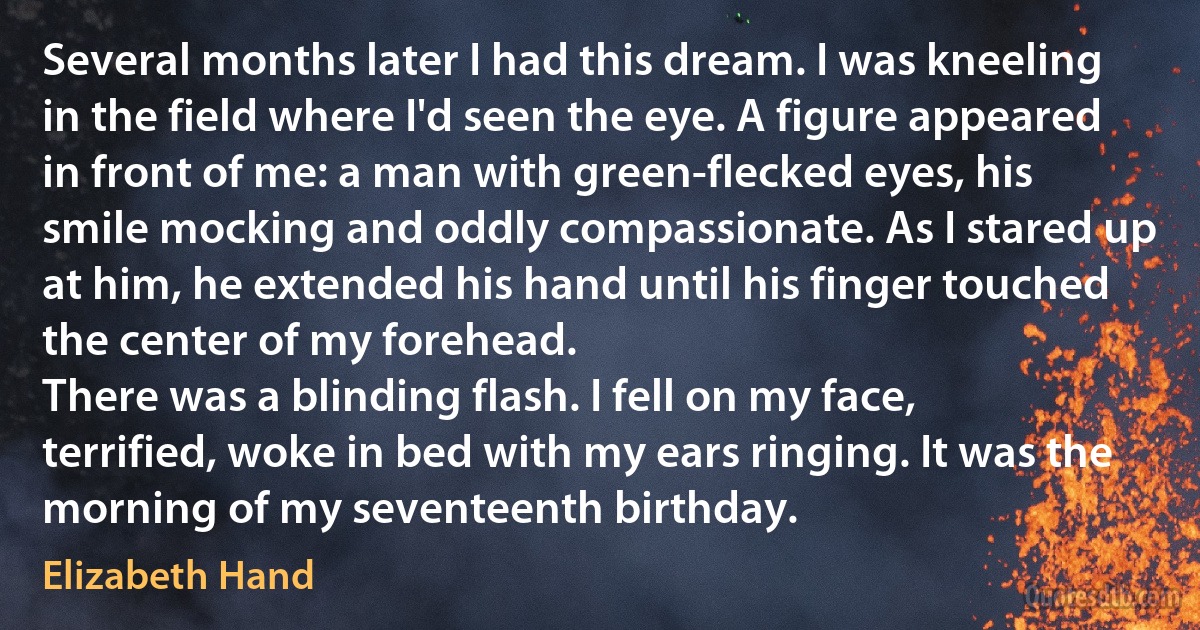 Several months later I had this dream. I was kneeling in the field where I'd seen the eye. A figure appeared in front of me: a man with green-flecked eyes, his smile mocking and oddly compassionate. As I stared up at him, he extended his hand until his finger touched the center of my forehead.
There was a blinding flash. I fell on my face, terrified, woke in bed with my ears ringing. It was the morning of my seventeenth birthday. (Elizabeth Hand)