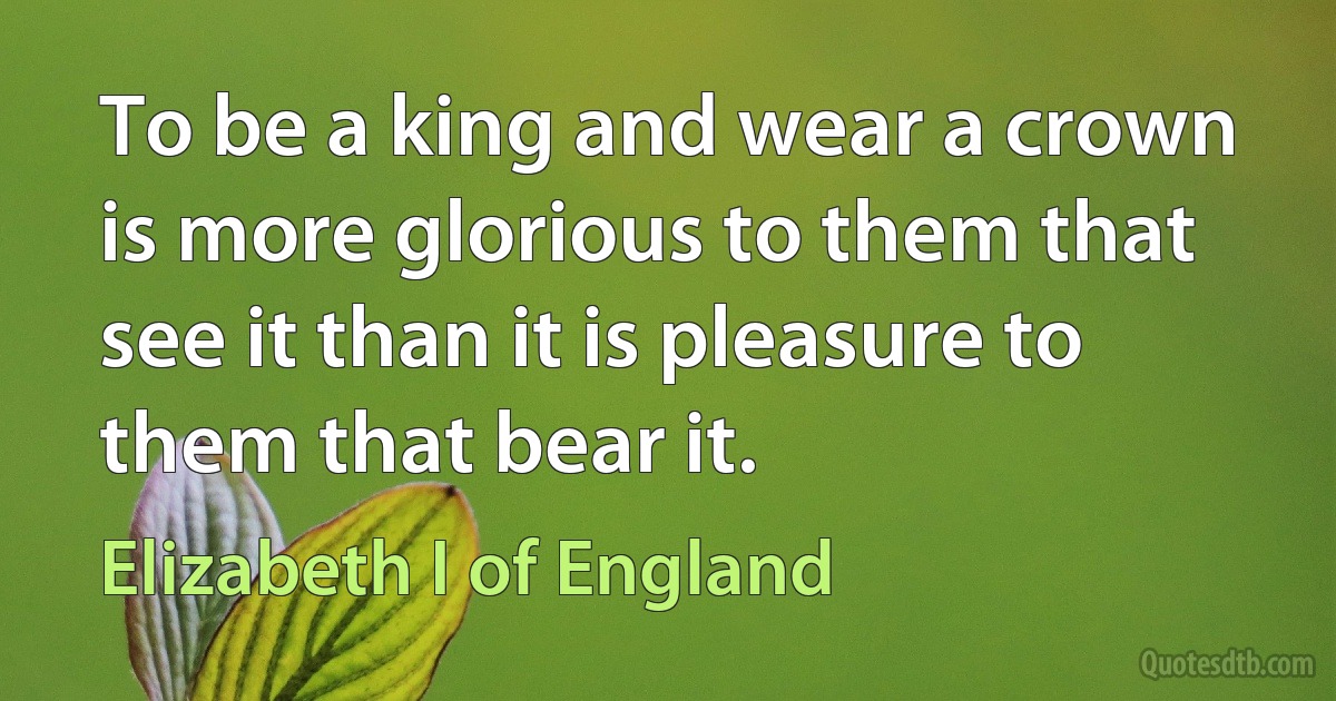 To be a king and wear a crown is more glorious to them that see it than it is pleasure to them that bear it. (Elizabeth I of England)