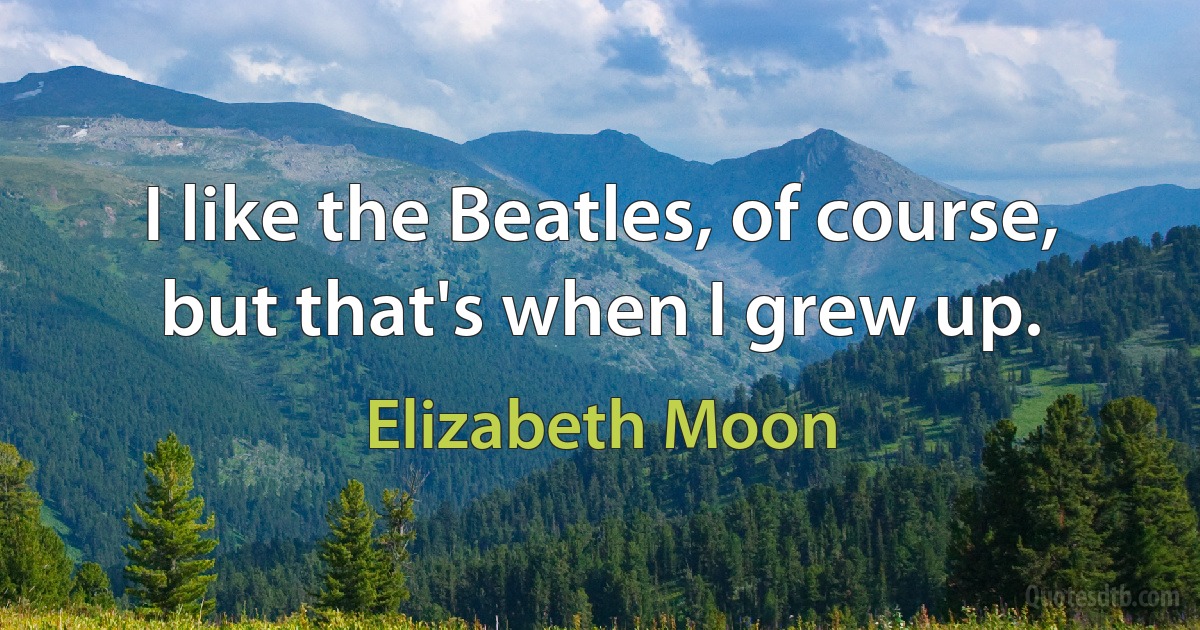 I like the Beatles, of course, but that's when I grew up. (Elizabeth Moon)