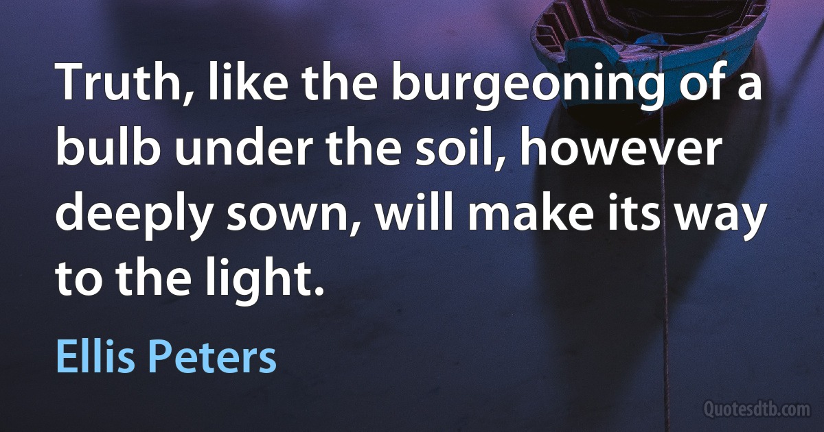 Truth, like the burgeoning of a bulb under the soil, however deeply sown, will make its way to the light. (Ellis Peters)