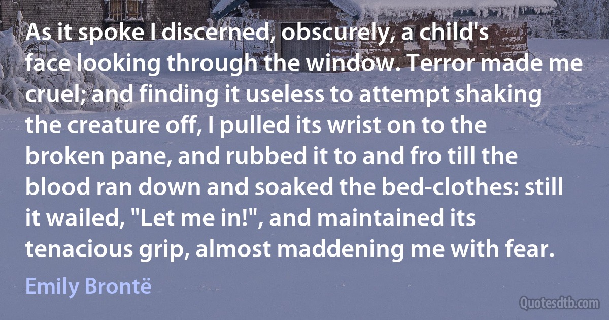 As it spoke I discerned, obscurely, a child's face looking through the window. Terror made me cruel; and finding it useless to attempt shaking the creature off, I pulled its wrist on to the broken pane, and rubbed it to and fro till the blood ran down and soaked the bed-clothes: still it wailed, "Let me in!", and maintained its tenacious grip, almost maddening me with fear. (Emily Brontë)