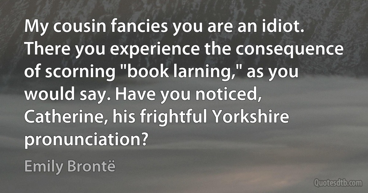 My cousin fancies you are an idiot. There you experience the consequence of scorning "book larning," as you would say. Have you noticed, Catherine, his frightful Yorkshire pronunciation? (Emily Brontë)