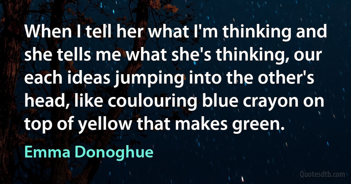 When I tell her what I'm thinking and she tells me what she's thinking, our each ideas jumping into the other's head, like coulouring blue crayon on top of yellow that makes green. (Emma Donoghue)