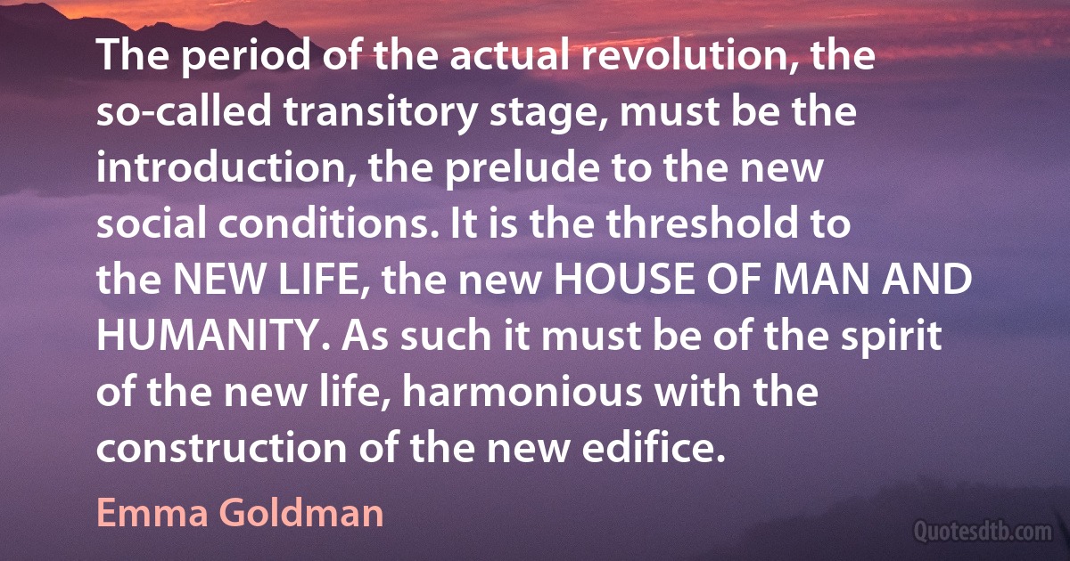 The period of the actual revolution, the so-called transitory stage, must be the introduction, the prelude to the new social conditions. It is the threshold to the NEW LIFE, the new HOUSE OF MAN AND HUMANITY. As such it must be of the spirit of the new life, harmonious with the construction of the new edifice. (Emma Goldman)